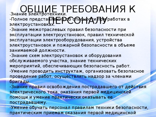 ОБЩИЕ ТРЕБОВАНИЯ К ПЕРСОНАЛУ - Знание электротехники. -Полное представление об опасности при работах в электроустановках. -Знание межотраслевых правил безопасности при эксплуатации электроустановок, правил технической эксплуатации электрооборудования, устройства электроустановок и пожарной безопасности в объеме занимаемой должности. -Знание схем электроустановок и оборудования обслуживаемого участка, знание технических мероприятий, обеспечивающих безопасность работ. -Умение проводить инструктаж, организовать безопасное проведение работ, осуществлять надзор за членами бригады. -Знание правил освобождения пострадавшего от действия электрического тока, оказания первой медицинской помощи и умение практически оказывать ее пострадавшему. -Умение обучать персонал правилам техники безопасности, практическим приемам оказания первой медицинской помощи. 