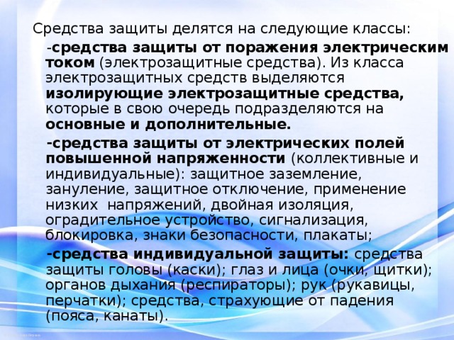 Средства защиты делятся на следующие классы:  - средства защиты от поражения электрическим током (электрозащитные средства). Из класса электрозащитных средств выделяются изолирующие электрозащитные средства, которые в свою очередь подразделяются на основные и дополнительные.   -средства защиты от электрических полей повышенной напряженности (коллективные и индивидуальные): защитное заземление, зануление, защитное отключение, применение низких напряжений, двойная изоляция, оградительное устройство, сигнализация, блокировка, знаки безопасности, плакаты;  -средства индивидуальной защиты: средства защиты головы (каски); глаз и лица (очки, щитки); органов дыхания (респираторы); рук (рукавицы, перчатки); средства, страхующие от падения (пояса, канаты).   