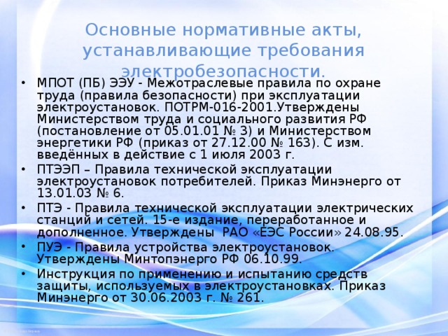 Основные нормативные акты, устанавливающие требования электробезопасности. МПОТ (ПБ) ЭЭУ - Межотраслевые правила по охране труда (правила безопасности) при эксплуатации электроустановок. ПОТРМ-016-2001.Утверждены Министерством труда и социального развития РФ (постановление от 05.01.01 № 3) и Министерством энергетики РФ (приказ от 27.12.00 № 163). С изм. введённых в действие с 1 июля 2003 г. ПТЭЭП – Правила технической эксплуатации электроустановок потребителей. Приказ Минэнерго от 13.01.03 № 6. ПТЭ - Правила технической эксплуатации электрических станций и сетей. 15-е издание, переработанное и дополненное. Утверждены РАО «ЕЭС России» 24.08.95. ПУЭ - Правила устройства электроустановок. Утверждены Минтопэнерго РФ 06.10.99. Инструкция по применению и испытанию средств защиты, используемых в электроустановках. Приказ Минэнерго от 30.06.2003 г. № 261.  