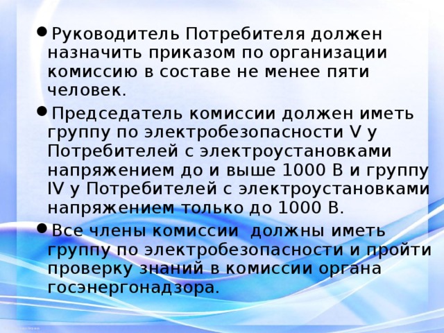 Руководитель Потребителя должен назначить приказом по организации комиссию в составе не менее пяти человек. Председатель комиссии должен иметь группу по электробезопасности V у Потребителей с электроустановками напряжением до и выше 1000 В и группу IV у Потребителей с электроустановками напряжением только до 1000 В. Все члены комиссии должны иметь группу по электробезопасности и пройти проверку знаний в комиссии органа госэнергонадзора.  