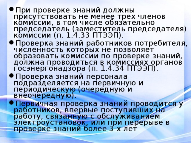При проверке знаний должны присутствовать не менее трех членов комиссии, в том числе обязательно председатель (заместитель председателя) комиссии (п. 1.4.33 ПТЭЭП). Проверка знаний работников потребителя, численность которых не позволяет образовать комиссии по проверке знаний, должна проводиться в комиссиях органов госэнергонадзора (п. 1.4.34 ПТЭЭП). Проверка знаний персонала подразделяется на первичную и периодическую (очередную и внеочередную). Первичная проверка знаний проводится у работников, впервые поступивших на работу, связанную с обслуживанием электроустановок, или при перерыве в проверке знаний более 3-х лет   