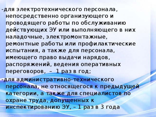 -для электротехнического персонала, непосредственно организующего и проводящего работы по обслуживанию действующих ЭУ или выполняющего в них наладочные, электромонтажные, ремонтные работы или профилактические испытания, а также для персонала, имеющего право выдачи нарядов, распоряжений, ведения оперативных переговоров, – 1 раз в год; -для административно-технического персонала, не относящегося к предыдущей категории, а также для специалистов по охране труда, допущенных к инспектированию ЭУ, – 1 раз в 3 года 