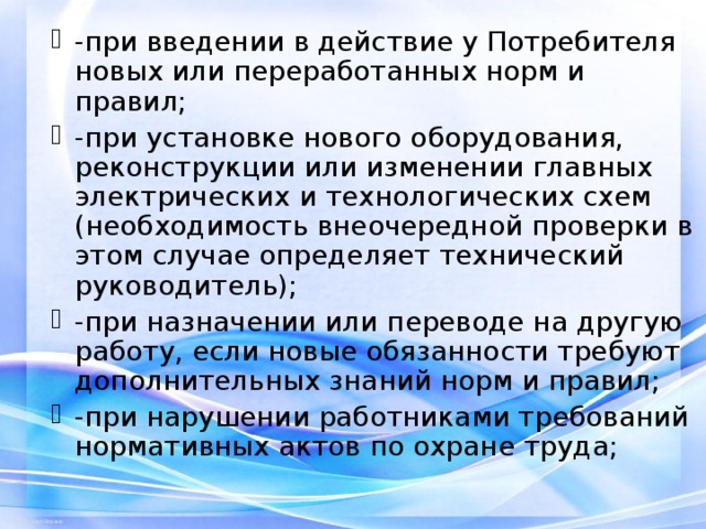 -при введении в действие у Потребителя новых или переработанных норм и правил; -при установке нового оборудования, реконструкции или изменении главных электрических и технологических схем (необходимость внеочередной проверки в этом случае определяет технический руководитель); -при назначении или переводе на другую работу, если новые обязанности требуют дополнительных знаний норм и правил; -при нарушении работниками требований нормативных актов по охране труда;  
