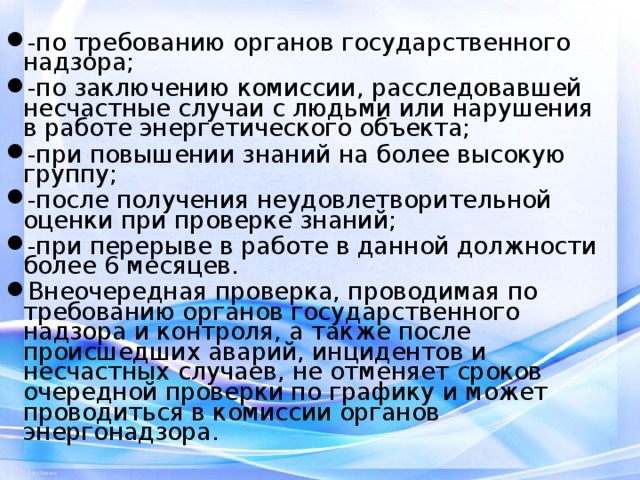 -по требованию органов государственного надзора; -по заключению комиссии, расследовавшей несчастные случаи с людьми или нарушения в работе энергетического объекта; -при повышении знаний на более высокую группу; -после получения неудовлетворительной оценки при проверке знаний; -при перерыве в работе в данной должности более 6 месяцев. Внеочередная проверка, проводимая по требованию органов государственного надзора и контроля, а также после происшедших аварий, инцидентов и несчастных случаев, не отменяет сроков очередной проверки по графику и может проводиться в комиссии органов энергонадзора.   