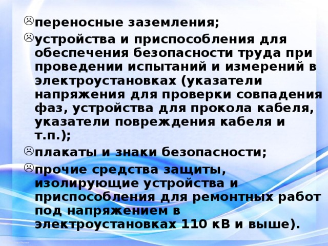 переносные заземления; устройства и приспособления для обеспечения безопасности труда при проведении испытаний и измерений в электроустановках (указатели напряжения для проверки совпадения фаз, устройства для прокола кабеля, указатели повреждения кабеля и т.п.); плакаты и знаки безопасности; прочие средства защиты, изолирующие устройства и приспособления для ремонтных работ под напряжением в электроустановках 110 кВ и выше). 