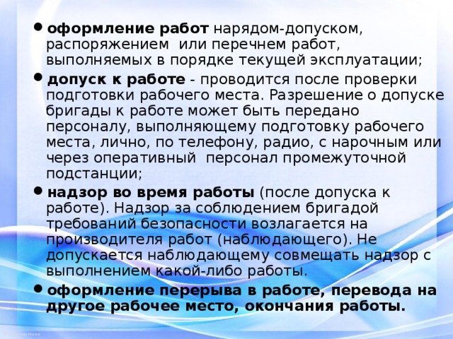 оформление работ нарядом-допуском, распоряжением или перечнем работ, выполняемых в порядке текущей эксплуатации; допуск к работе - проводится после проверки подготовки рабочего места. Разрешение о допуске бригады к работе может быть передано персоналу, выполняющему подготовку рабочего места, лично, по телефону, радио, с нарочным или через оперативный персонал промежуточной подстанции; надзор во время работы (после допуска к работе). Надзор за соблюдением бригадой требований безопасности возлагается на производителя работ (наблюдающего). Не допускается наблюдающему совмещать надзор с выполнением какой-либо работы. оформление перерыва в работе, перевода на другое рабочее место, окончания работы.  