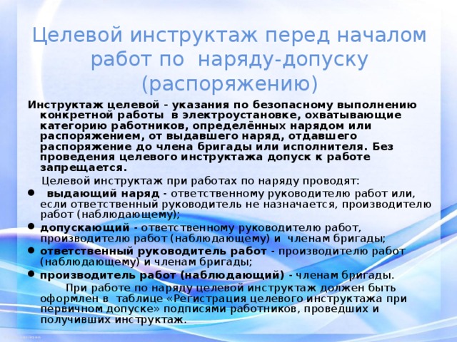 Целевой инструктаж перед началом работ по наряду-допуску (распоряжению) Инструктаж целевой - указания по безопасному выполнению конкретной работы в электроустановке, охватывающие категорию работников, определённых нарядом или распоряжением, от выдавшего наряд, отдавшего распоряжение до члена бригады или исполнителя.  Без проведения целевого инструктажа допуск к работе запрещается.  Целевой инструктаж при работах по наряду проводят:  выдающий наряд - ответственному руководителю работ или, если ответственный руководитель не назначается, производителю работ (наблюдающему); допускающий - ответственному руководителю работ, производителю работ (наблюдающему) и членам бригады; ответственный руководитель работ - производителю работ (наблюдающему) и членам бригады; производитель работ (наблюдающий) - членам бригады.  При работе по наряду целевой инструктаж должен быть оформлен в таблице «Регистрация целевого инструктажа при первичном допуске» подписями работников, проведших и получивших инструктаж. 