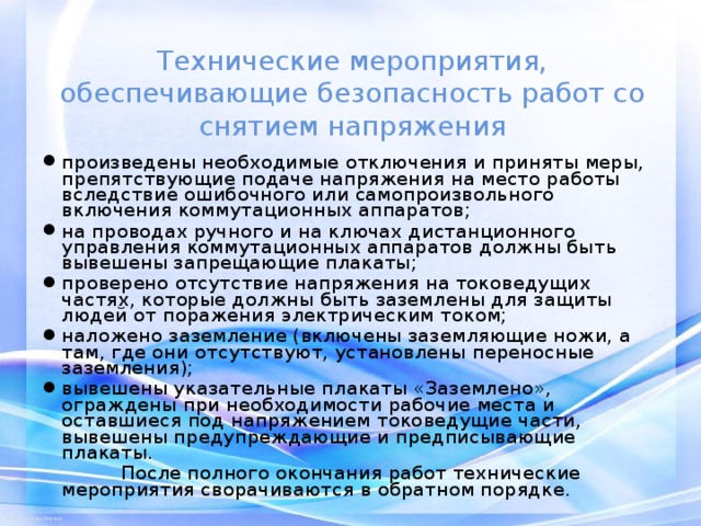 Технические мероприятия, обеспечивающие безопасность работ со снятием напряжения произведены необходимые отключения и приняты меры, препятствующие подаче напряжения на место работы вследствие ошибочного или самопроизвольного включения коммутационных аппаратов; на проводах ручного и на ключах дистанционного управления коммутационных аппаратов должны быть вывешены запрещающие плакаты; проверено отсутствие напряжения на токоведущих частях, которые должны быть заземлены для защиты людей от поражения электрическим током; наложено заземление (включены заземляющие ножи, а там, где они отсутствуют, установлены переносные заземления); вывешены указательные плакаты «Заземлено», ограждены при необходимости рабочие места и оставшиеся под напряжением токоведущие части, вывешены предупреждающие и предписывающие плакаты.  После полного окончания работ технические мероприятия сворачиваются в обратном порядке. 