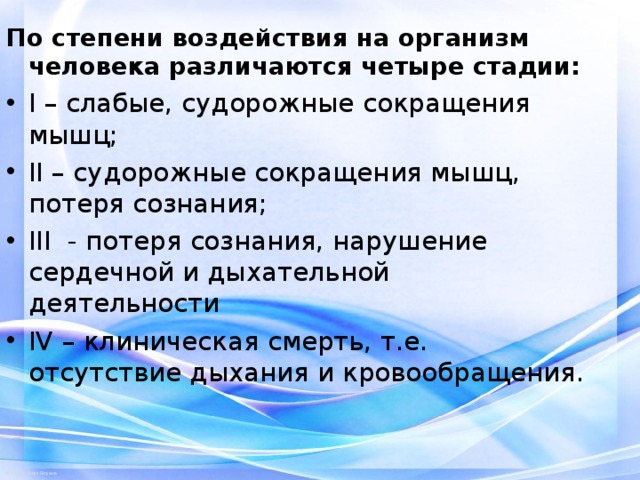 По степени воздействия на организм человека различаются четыре стадии: I – слабые, судорожные сокращения мышц; II – судорожные сокращения мышц, потеря сознания; III - потеря сознания, нарушение сердечной и дыхательной деятельности IV – клиническая смерть, т.е. отсутствие дыхания и кровообращения.  