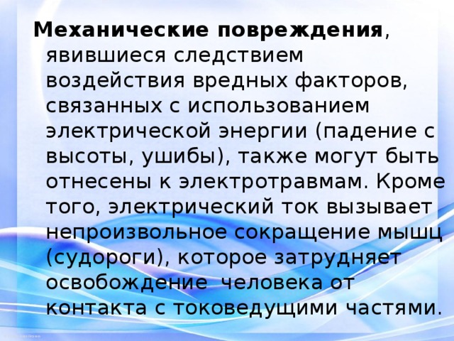 Механические повреждения , явившиеся следствием воздействия вредных факторов, связанных с использованием электрической энергии (падение с высоты, ушибы), также могут быть отнесены к электротравмам. Кроме того, электрический ток вызывает непроизвольное сокращение мышц (судороги), которое затрудняет освобождение человека от контакта с токоведущими частями. 