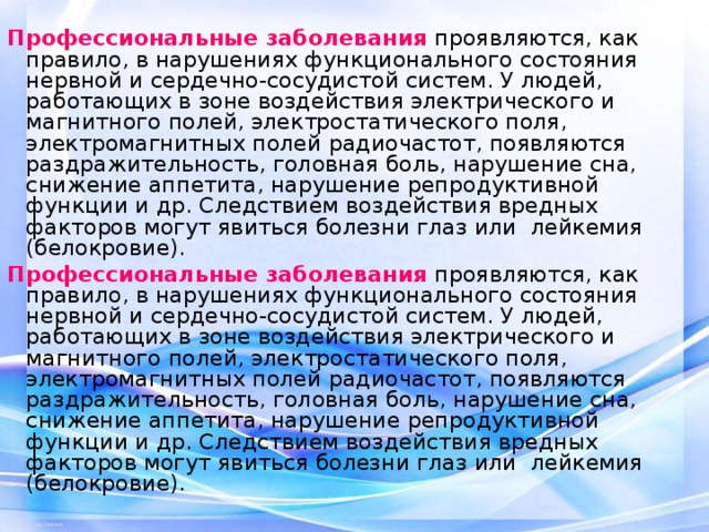 Профессиональные заболевания проявляются, как правило, в нарушениях функционального состояния нервной и сердечно-сосудистой систем. У людей, работающих в зоне воздействия электрического и магнитного полей, электростатического поля, электромагнитных полей радиочастот, появляются раздражительность, головная боль, нарушение сна, снижение аппетита, нарушение репродуктивной функции и др. Следствием воздействия вредных факторов могут явиться болезни глаз или лейкемия (белокровие). Профессиональные заболевания проявляются, как правило, в нарушениях функционального состояния нервной и сердечно-сосудистой систем. У людей, работающих в зоне воздействия электрического и магнитного полей, электростатического поля, электромагнитных полей радиочастот, появляются раздражительность, головная боль, нарушение сна, снижение аппетита, нарушение репродуктивной функции и др. Следствием воздействия вредных факторов могут явиться болезни глаз или лейкемия (белокровие). 