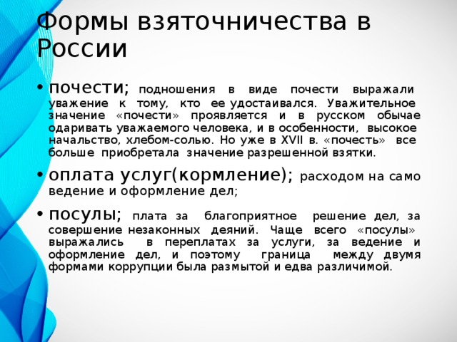 Формы взяточничества в России почести; подношения в виде почести выражали уважение к тому, кто ее удостаивался. Уважительное значение «почести» проявляется и в русском обычае одаривать уважаемого человека, и в особенности, высокое начальство, хлебом-солью. Но уже в XVII в. «почесть» все больше приобретала значение разрешенной взятки. оплата услуг(кормление); расходом на само ведение и оформление дел; посулы; плата за благоприятное решение дел, за совершение незаконных деяний. Чаще всего «посулы» выражались в переплатах за услуги, за ведение и оформление дел, и поэтому граница между двумя формами коррупции была размытой и едва различимой. 