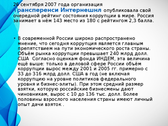 26 сентября 2007 года организация Трансперенси Интернешнл  опубликовала свой очередной рейтинг состояния коррупции в мире. Россия занимает в нём 143 место из 180 с рейтингом 2,3 балла. В современной России широко распространено мнение, что сегодня коррупция является главным препятствием на пути экономического роста страны. Объём рынка коррупции превышает 240 млрд долл. США Согласно оценкам фонда ИНДЕМ, эта величина ещё выше: только в деловой сфере России объём коррупции вырос между 2001 и 2005 гг. примерно с 33 до 316 млрд долл. США в год (не включая коррупцию на уровне политиков федерального уровня и бизнес-элиты). При этом средний размер взятки, которую российские бизнесмены дают чиновникам, вырос с 10 до 136 тыс. долл. Более половины взрослого населения страны имеют личный опыт дачи взяток .  