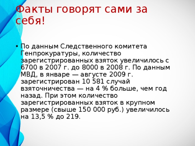 Факты говорят сами за себя! По данным Следственного комитета Генпрокуратуры, количество зарегистрированных взяток увеличилось с 6700 в 2007 г. до 8000 в 2008 г. По данным МВД, в январе — августе 2009 г. зарегистрирован 10 581 случай взяточничества — на 4 % больше, чем год назад. При этом количество зарегистрированных взяток в крупном размере (свыше 150 000 руб.) увеличилось на 13,5 % до 219. 