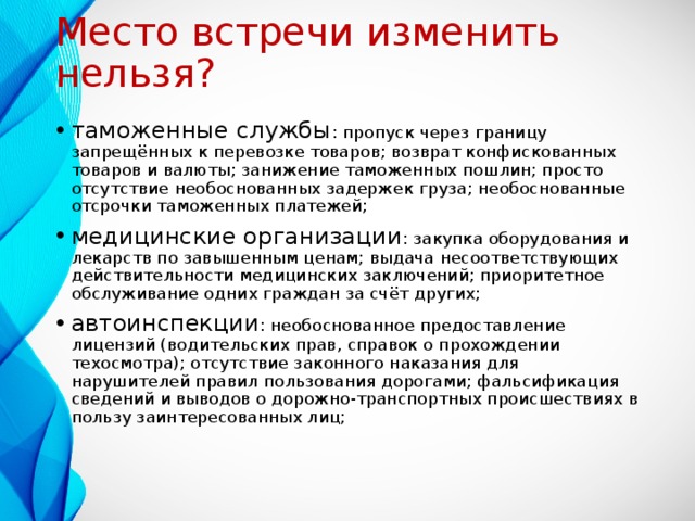 Место встречи изменить нельзя? таможенные службы : пропуск через границу запрещённых к перевозке товаров; возврат конфискованных товаров и валюты; занижение таможенных пошлин; просто отсутствие необоснованных задержек груза; необоснованные отсрочки таможенных платежей; медицинские организации : закупка оборудования и лекарств по завышенным ценам; выдача несоответствующих действительности медицинских заключений; приоритетное обслуживание одних граждан за счёт других; автоинспекции : необоснованное предоставление лицензий (водительских прав, справок о прохождении техосмотра); отсутствие законного наказания для нарушителей правил пользования дорогами; фальсификация сведений и выводов о дорожно-транспортных происшествиях в пользу заинтересованных лиц;  