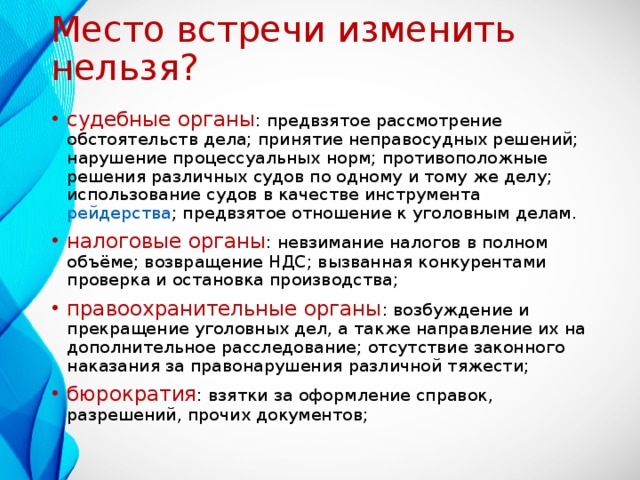 Место встречи изменить нельзя? судебные органы : предвзятое рассмотрение обстоятельств дела; принятие неправосудных решений; нарушение процессуальных норм; противоположные решения различных судов по одному и тому же делу; использование судов в качестве инструмента рейдерства ; предвзятое отношение к уголовным делам. налоговые органы : невзимание налогов в полном объёме; возвращение НДС; вызванная конкурентами проверка и остановка производства; правоохранительные органы : возбуждение и прекращение уголовных дел, а также направление их на дополнительное расследование; отсутствие законного наказания за правонарушения различной тяжести; бюрократия : взятки за оформление справок, разрешений, прочих документов; 