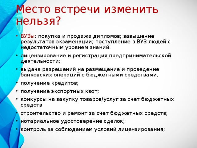 Место встречи изменить нельзя? ВУЗы : покупка и продажа дипломов; завышение результатов экзаменации; поступление в ВУЗ людей с недостаточным уровнем знаний. лицензирование и регистрация предпринимательской деятельности; выдача разрешений на размещение и проведение банковских операций с бюджетными средствами; получение кредитов; получение экспортных квот; конкурсы на закупку товаров/услуг за счет бюджетных средств строительство и ремонт за счет бюджетных средств; нотариальное удостоверение сделок; контроль за соблюдением условий лицензирования;  