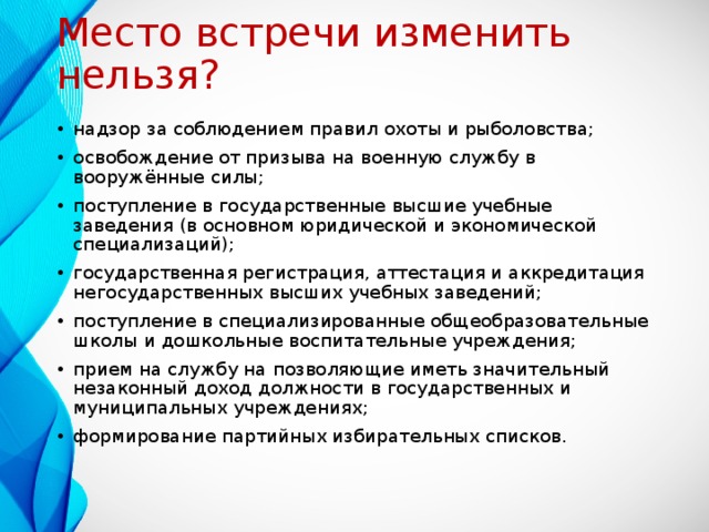 Место встречи изменить нельзя? надзор за соблюдением правил охоты и рыболовства; освобождение от призыва на военную службу в вооружённые силы; поступление в государственные высшие учебные заведения (в основном юридической и экономической специализаций); государственная регистрация, аттестация и аккредитация негосударственных высших учебных заведений; поступление в специализированные общеобразовательные школы и дошкольные воспитательные учреждения; прием на службу на позволяющие иметь значительный незаконный доход должности в государственных и муниципальных учреждениях; формирование партийных избирательных списков.  