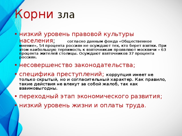 Корни зла низкий уровень правовой культуры населения ;        согласно данным фонда «Общественное мнение», 54 процента россиян не осуждают тех, кто берет взятки. При этом наибольшую терпимость к взяточникам проявляют москвичи – 63 процента жителей столицы. Осуждают взяточников 37 процента россиян. несовершенство законодательства; специфика преступлений; коррупция имеет не только скрытый, но и согласительный характер. Как правило, такие действия не влекут за собой жалоб, так как взаимовыгодны. переходный этап экономического развития; низкий уровень жизни и оплаты труда. 