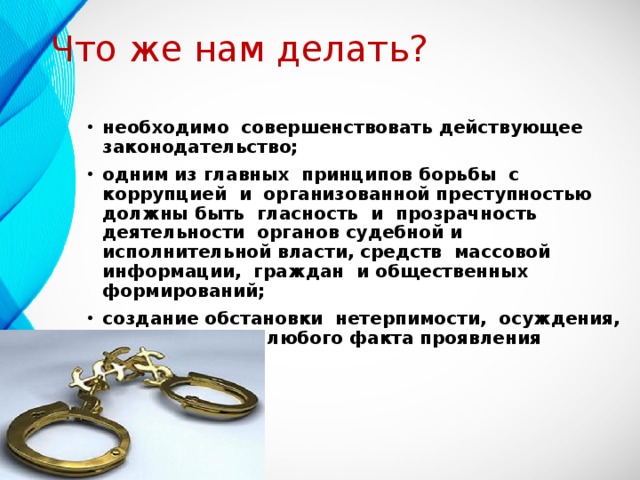 Что же нам делать? необходимо совершенствовать действующее законодательство; одним из главных принципов борьбы с коррупцией и организованной преступностью должны быть гласность и прозрачность деятельности органов судебной и исполнительной власти, средств массовой информации, граждан и общественных формирований; создание обстановки нетерпимости, осуждения, аморальности любого факта проявления коррупции.  