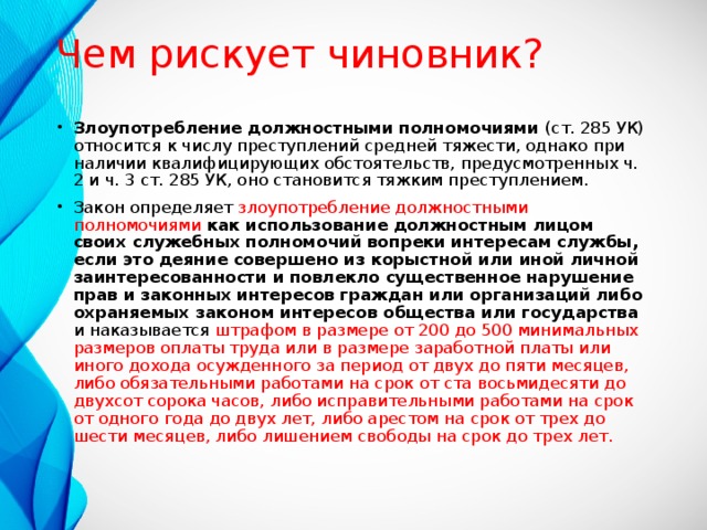 Чем рискует чиновник? Злоупотребление должностными полномочиями (ст. 285 УК) относится к числу преступлений средней тяжести, однако при наличии квалифицирующих обстоятельств, предусмотренных ч. 2 и ч. 3 ст. 285 УК, оно становится тяжким преступлением. Закон определяет злоупотребление должностными полномочиями как использование должностным лицом своих служебных полномочий вопреки интересам службы, если это деяние совершено из корыстной или иной личной заинтересованности и повлекло существенное нарушение прав и законных интересов граждан или организаций либо охраняемых законом интересов общества или государства и наказывается штрафом в размере от 200 до 500 минимальных размеров оплаты труда или в размере заработной платы или иного дохода осужденного за период от двух до пяти месяцев, либо обязательными работами на срок от ста восьмидесяти до двухсот сорока часов, либо исправительными работами на срок от одного года до двух лет, либо арестом на срок от трех до шести месяцев, либо лишением свободы на срок до трех лет. 