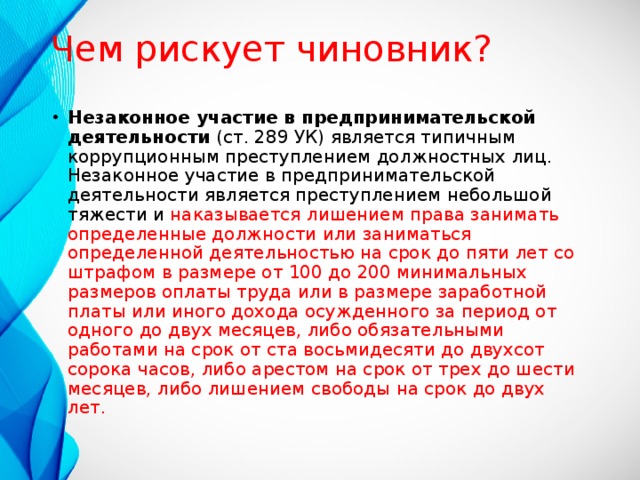 Чем рискует чиновник? Незаконное участие в предпринимательской деятельности (ст. 289 УК) является типичным коррупционным преступлением должностных лиц. Незаконное участие в предпринимательской деятельности является преступлением небольшой тяжести и наказывается лишением права занимать определенные должности или заниматься определенной деятельностью на срок до пяти лет со штрафом в размере от 100 до 200 минимальных размеров оплаты труда или в размере заработной платы или иного дохода осужденного за период от одного до двух месяцев, либо обязательными работами на срок от ста восьмидесяти до двухсот сорока часов, либо арестом на срок от трех до шести месяцев, либо лишением свободы на срок до двух лет.    