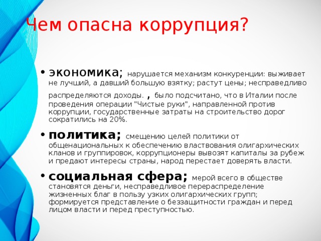 Чем опасна коррупция? экономика; нарушается механизм конкуренции: выживает не лучший, а давший большую взятку; растут цены; несправедливо распределяются доходы. , было подсчитано, что в Италии после проведения операции 