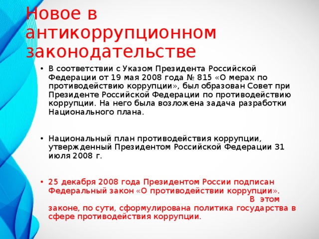 Новое в антикоррупционном законодательстве В соответствии с Указом Президента Российской Федерации от 19 мая 2008 года № 815 «О мерах по противодействию коррупции», был образован Совет при Президенте Российской Федерации по противодействию коррупции. На него была возложена задача разработки Национального плана.  Национальный план противодействия коррупции, утвержденный Президентом Российской Федерации 31 июля 2008 г. 25 декабря 2008 года Президентом России подписан Федеральный закон «О противодействии коррупции». В этом законе, по сути, сформулирована политика государства в сфере противодействия коррупции. 