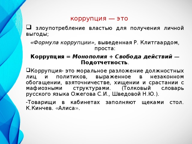 коррупция — это    злоупотребление властью для получения личной выгоды; «Формула коррупции» , выведенная Р. Клитгаардом, проста: Коррупция = Монополия + Свобода действий  — Подотчетность . Коррупция- это моральное разложение должностных лиц и политиков, выраженное в незаконном обогащении, взяточничестве, хищении и срастании с мафиозными структурами. (Толковый словарь русского языка Ожегова С.И., Шведовой Н.Ю.). -Товарищи в кабинетах заполняют щеками стол. К.Кинчев. «Алиса».  