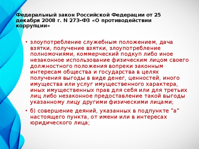   Федеральный закон Российской Федерации от 25 декабря 2008 г. N 273-ФЗ «О противодействии коррупции»   злоупотребление служебным положением, дача взятки, получение взятки, злоупотребление полномочиями, коммерческий подкуп либо иное незаконное использование физическим лицом своего должностного положения вопреки законным интересам общества и государства в целях получения выгоды в виде денег, ценностей, иного имущества или услуг имущественного характера, иных имущественных прав для себя или для третьих лиц либо незаконное предоставление такой выгоды указанному лицу другими физическими лицами; б) совершение деяний, указанных в подпункте 