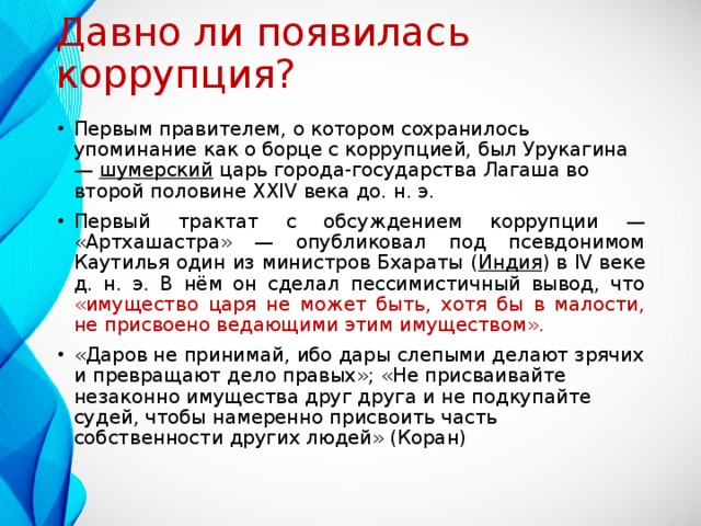 Давно ли появилась коррупция? Первым правителем, о котором сохранилось упоминание как о борце с коррупцией, был Урукагина — шумерский царь города-государства Лагаша во второй половине XXIV века до. н. э. Первый трактат с обсуждением коррупции — «Артхашастра» — опубликовал под псевдонимом Каутилья один из министров Бхараты ( Индия ) в IV веке д. н. э. В нём он сделал пессимистичный вывод, что «имущество царя не может быть, хотя бы в малости, не присвоено ведающими этим имуществом». «Даров не принимай, ибо дары слепыми делают зрячих и превращают дело правых»; «Не присваивайте незаконно имущества друг друга и не подкупайте судей, чтобы намеренно присвоить часть собственности других людей» (Коран) 