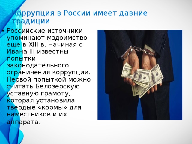 Коррупция в России имеет давние традиции Российские источники упоминают мздоимство еще в XIII в. Начиная с Ивана III известны попытки законодательного ограничения коррупции. Первой попыткой можно считать Белозерскую уставную грамоту, которая установила твердые «кормы» для наместников и их аппарата.  