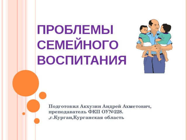 ПРОБЛЕМЫ СЕМЕЙНОГО ВОСПИТАНИЯ Подготовил Акхузин Андрей Ахметович, преподаватель ФКП ОУ№228. ,г.Курган,Курганская область  