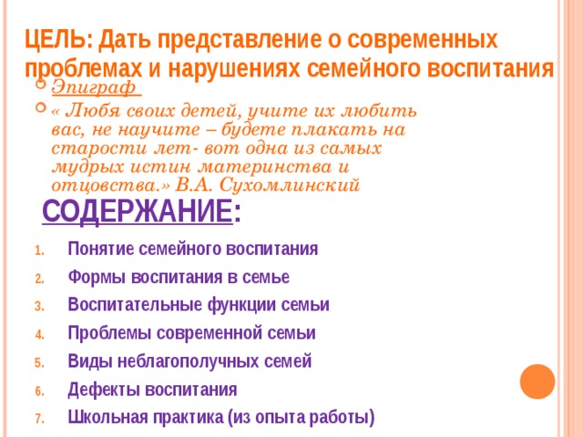 ЦЕЛЬ: Дать представление о современных проблемах и нарушениях семейного воспитания  Эпиграф « Любя своих детей, учите их любить вас, не научите – будете плакать на старости лет- вот одна из самых мудрых истин материнства и отцовства.» В.А. Сухомлинский СОДЕРЖАНИЕ : Понятие семейного воспитания Формы воспитания в семье Воспитательные функции семьи Проблемы современной семьи Виды неблагополучных семей Дефекты воспитания Школьная практика (из опыта работы)  