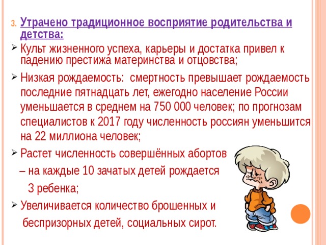 Утрачено традиционное восприятие родительства и детства: Культ жизненного успеха, карьеры и достатка привел к падению престижа материнства и отцовства; Низкая рождаемость: смертность превышает рождаемость последние пятнадцать лет, ежегодно население России уменьшается в среднем на 750 000 человек; по прогнозам специалистов к 2017 году численность россиян уменьшится на 22 миллиона человек; Растет численность совершённых абортов – на каждые 10 зачатых детей рождается  3 ребенка; Увеличивается количество брошенных и  беспризорных детей, социальных сирот. 