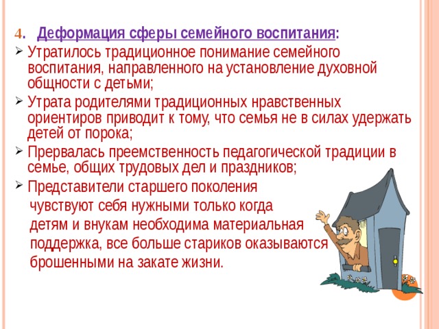 4 . Деформация сферы семейного воспитания : Утратилось традиционное понимание семейного воспитания, направленного на установление духовной общности с детьми; Утрата родителями традиционных нравственных ориентиров приводит к тому, что семья не в силах удержать детей от порока; Прервалась преемственность педагогической традиции в семье, общих трудовых дел и праздников; Представители старшего поколения  чувствуют себя нужными только когда  детям и внукам необходима материальная  поддержка, все больше стариков оказываются  брошенными на закате жизни. 