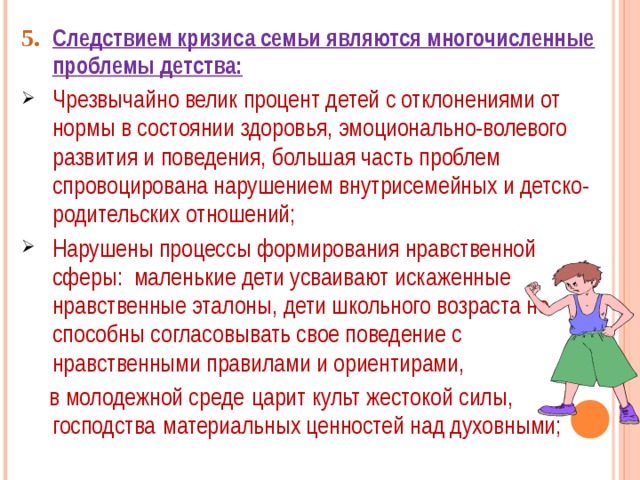 5.  Следствием кризиса семьи являются многочисленные проблемы детства: Чрезвычайно велик процент детей с отклонениями от нормы в состоянии здоровья, эмоционально-волевого развития и поведения, большая часть проблем спровоцирована нарушением внутрисемейных и детско-родительских отношений; Нарушены процессы формирования нравственной сферы: маленькие дети усваивают искаженные нравственные эталоны, дети школьного возраста не способны согласовывать свое поведение с нравственными правилами и ориентирами,  в молодежной среде  царит культ жестокой силы, господства  материальных ценностей над духовными; 