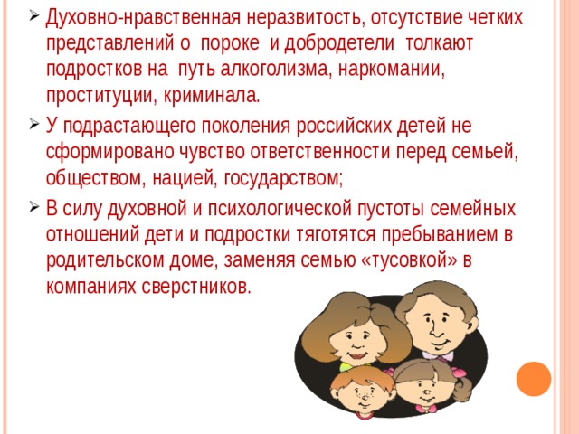 Духовно-нравственная неразвитость, отсутствие четких представлений о пороке и добродетели толкают подростков на путь алкоголизма, наркомании, проституции, криминала. У подрастающего поколения российских детей не сформировано чувство ответственности перед семьей, обществом, нацией, государством; В силу духовной и психологической пустоты семейных отношений дети и подростки тяготятся пребыванием в родительском доме, заменяя семью «тусовкой» в компаниях сверстников. 