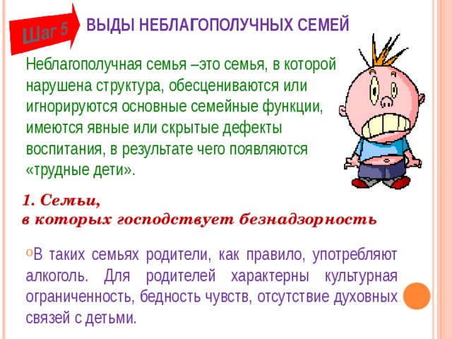 ВЫДЫ НЕБЛАГОПОЛУЧНЫХ СЕМЕЙ   Неблагополучная семья –это семья, в которой нарушена структура, обесцениваются или игнорируются основные семейные функции, имеются явные или скрытые дефекты воспитания, в результате чего появляются «трудные дети». 1. Семьи,  в которых господствует безнадзорность В таких семьях родители, как правило, употребляют алкоголь. Для родителей характерны культурная ограниченность, бедность чувств, отсутствие духовных связей с детьми. 6 