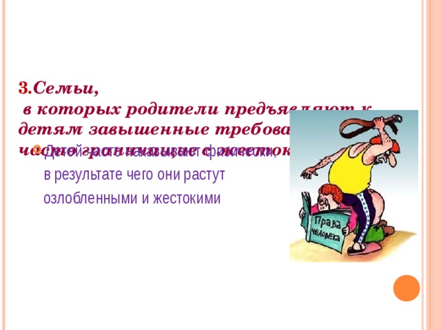     3 . Семьи,  в которых родители предъявляют к детям завышенные требования, часто граничащие с жестокостью Детей часто наказывают физически,  в результате чего они растут  озлобленными и жестокими 