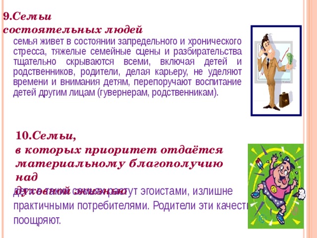 9. Семьи  состоятельных людей семья живет в состоянии запредельного и хронического стресса, тяжелые семейные сцены и разбирательства тщательно скрываются всеми, включая детей и родственников, родители, делая карьеру, не уделяют времени и внимания детям, перепоручают воспитание детей другим лицам (гувернерам, родственникам). 10. Семьи,  в которых приоритет отдаётся материальному благополучию над  духовной жизнью дети в таких семьях растут эгоистами, излишне практичными потребителями. Родители эти качества поощряют. 