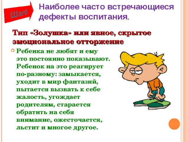 Наиболее часто встречающиеся дефекты воспитания . Тип «Золушка» или явное, скрытое эмоциональное отторжение Ребенка не любят и ему это постоянно показывают. Ребенок на это реагирует по-разному: замыкается, уходит в мир фантазий, пытается вызвать к себе жалость, угождает родителям, старается обратить на себя внимание, ожесточается, льстит и многое другое.  
