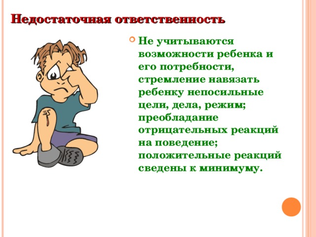 Недостаточная ответственность  Не учитываются возможности ребенка и его потребности, стремление навязать ребенку непосильные цели, дела, режим; преобладание отрицательных реакций на поведение; положительные реакций сведены к минимуму.  
