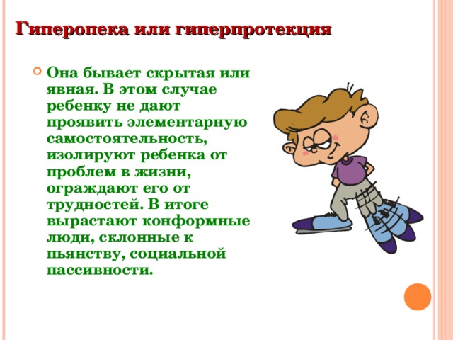 Гиперопека или гиперпротекция  Она бывает скрытая или явная. В этом случае ребенку не дают проявить элементарную самостоятельность, изолируют ребенка от проблем в жизни, ограждают его от трудностей. В итоге вырастают конформные люди, склонные к пьянству, социальной пассивности. 