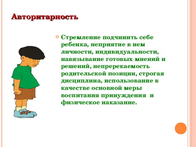 Авторитарность  Стремление подчинить себе ребенка, неприятие в нем личности, индивидуальности, навязывание готовых мнений и решений, непререкаемость родительской позиции, строгая дисциплина, использование в качестве основной меры воспитания принуждения и физическое наказание.  