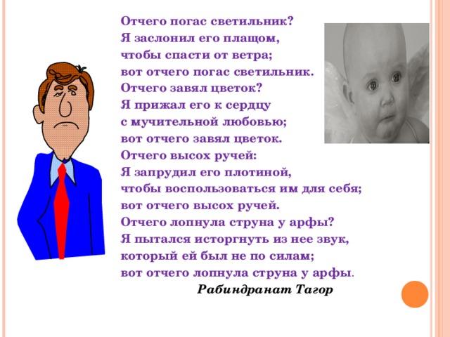 Отчего погас светильник? Я заслонил его плащом, чтобы спасти от ветра; вот отчего погас светильник. Отчего завял цветок? Я прижал его к сердцу с мучительной любовью; вот отчего завял цветок. Отчего высох ручей: Я запрудил его плотиной, чтобы воспользоваться им для себя; вот отчего высох ручей. Отчего лопнула струна у арфы? Я пытался исторгнуть из нее звук, который ей был не по силам; вот отчего лопнула струна у арфы .          Рабиндранат Тагор  