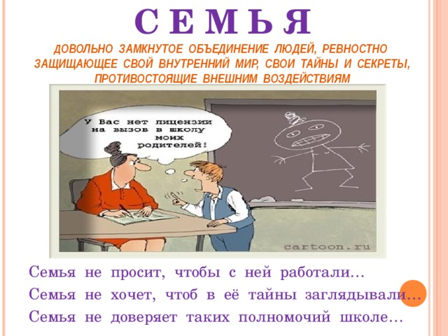  С Е М Ь Я  Д ОВОЛЬНО  ЗАМКНУТОЕ  ОБЪЕДИНЕНИЕ  ЛЮДЕЙ,  РЕВНОСТНО ЗАЩИЩАЮЩЕЕ  СВОЙ  ВНУТРЕННИЙ  МИР,  СВОИ  ТАЙНЫ  И  СЕКРЕТЫ, ПРОТИВОСТОЯЩИЕ  ВНЕШНИМ  ВОЗДЕЙСТВИЯМ Семья  не  просит,  чтобы  с  ней  работали … Семья  не  хочет,  чтоб  в  её  тайны  заглядывали … Семья  не  доверяет  таких  полномочий  школе … 