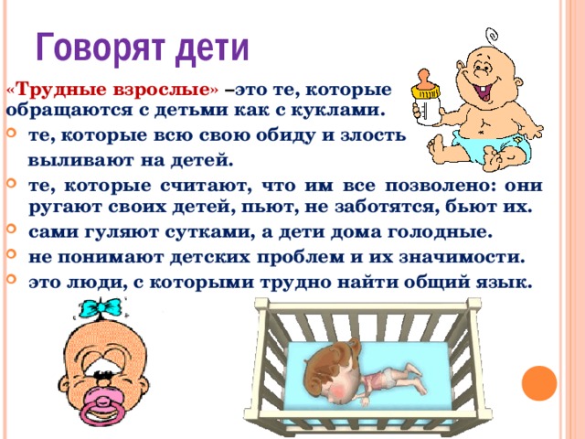 Говорят дети «Трудные взрослые» – это те, которые обращаются с детьми как с куклами. те, которые всю свою обиду и злость  выливают на детей. те, которые считают, что им все позволено: они ругают своих детей, пьют, не заботятся, бьют их. сами гуляют сутками, а дети дома голодные. не понимают детских проблем и их значимости. это люди, с которыми трудно найти общий язык.   