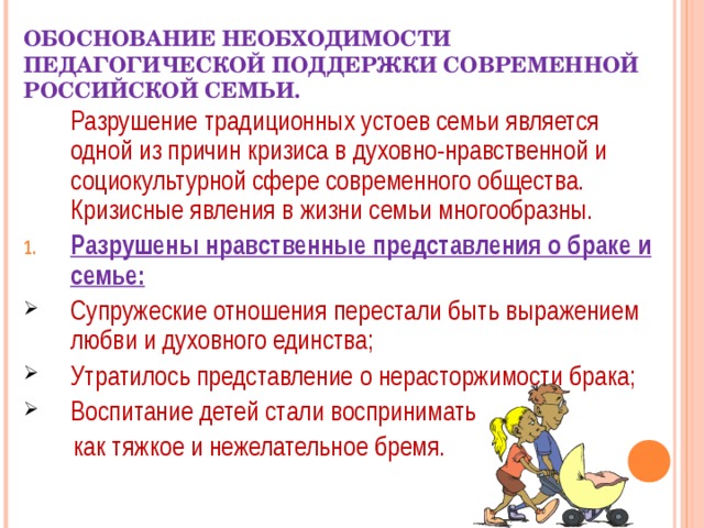 ОБОСНОВАНИЕ НЕОБХОДИМОСТИ ПЕДАГОГИЧЕСКОЙ ПОДДЕРЖКИ СОВРЕМЕННОЙ РОССИЙСКОЙ СЕМЬИ.  Разрушение традиционных устоев семьи является одной из причин кризиса в духовно-нравственной и социокультурной сфере современного общества. Кризисные явления в жизни семьи многообразны. Разрушены нравственные представления о браке и семье: Супружеские отношения перестали быть выражением любви и духовного единства; Утратилось представление о нерасторжимости брака; Воспитание детей стали воспринимать  как тяжкое и нежелательное бремя. 