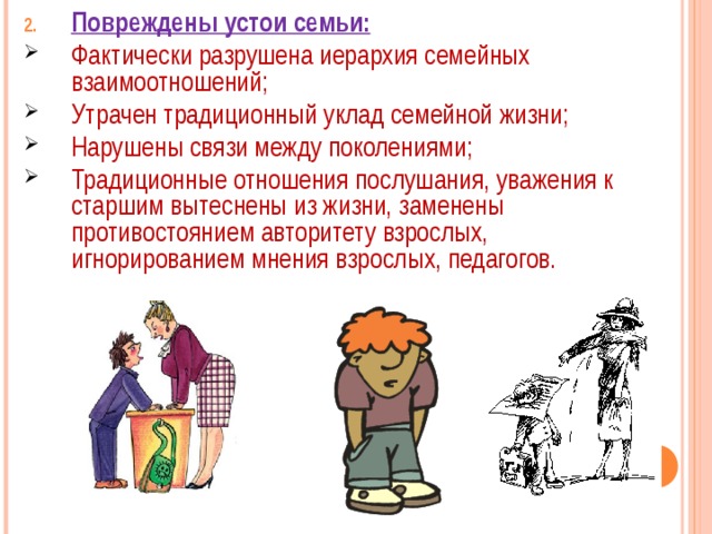 Повреждены устои семьи: Фактически разрушена иерархия семейных взаимоотношений; Утрачен традиционный уклад семейной жизни; Нарушены связи между поколениями; Традиционные отношения послушания, уважения к старшим вытеснены из жизни, заменены противостоянием авторитету взрослых, игнорированием мнения взрослых, педагогов. 